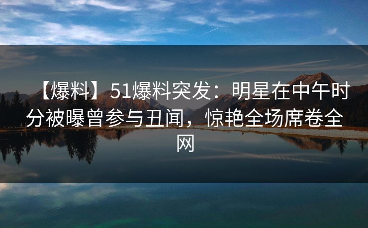 【爆料】51爆料突发:明星在中午时分被曝曾参与丑闻,惊艳全场席卷全网
