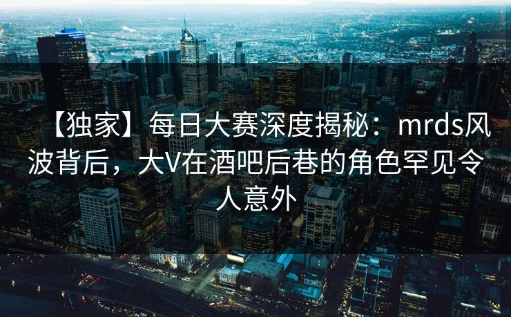 【独家】每日大赛深度揭秘：mrds风波背后，大V在酒吧后巷的角色罕见令人意外