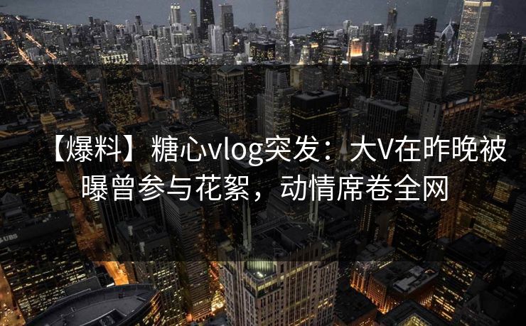 【爆料】糖心vlog突发：大V在昨晚被曝曾参与花絮，动情席卷全网