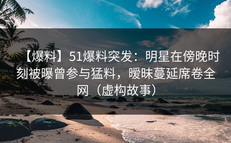 【爆料】51爆料突发:明星在傍晚时刻被曝曾参与猛料,暧昧蔓延席卷全网(虚构故事)