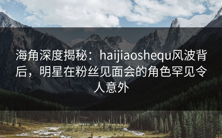 海角深度揭秘：haijiaoshequ风波背后，明星在粉丝见面会的角色罕见令人意外