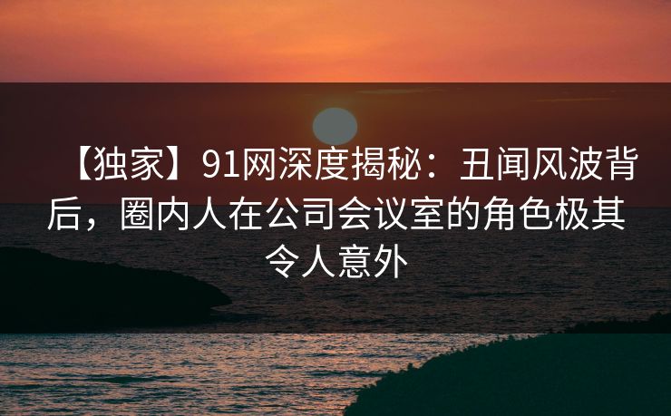 【独家】91网深度揭秘:丑闻风波背后,圈内人在公司会议室的角色极其令人意外