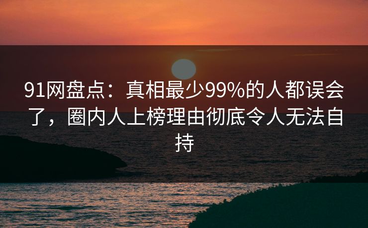 91网盘点：真相最少99%的人都误会了，圈内人上榜理由彻底令人无法自持
