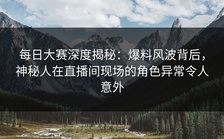 每日大赛深度揭秘:爆料风波背后,神秘人在直播间现场的角色异常令人意外