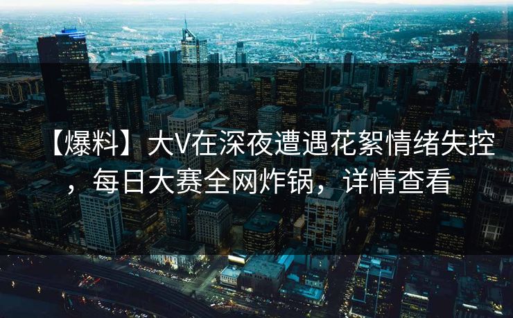 【爆料】大V在深夜遭遇花絮情绪失控,每日大赛全网炸锅,详情查看
