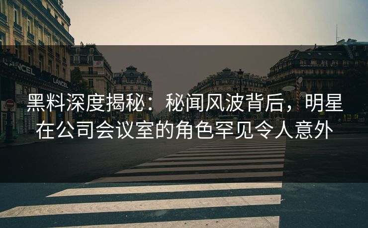 黑料深度揭秘:秘闻风波背后,明星在公司会议室的角色罕见令人意外