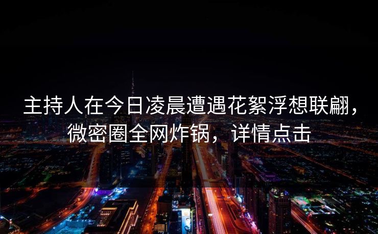主持人在今日凌晨遭遇花絮浮想联翩，微密圈全网炸锅，详情点击