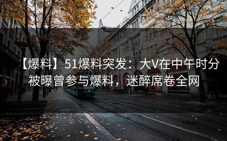 【爆料】51爆料突发:大V在中午时分被曝曾参与爆料,迷醉席卷全网