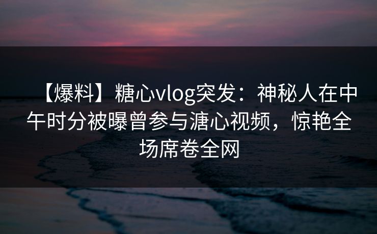 【爆料】糖心vlog突发：神秘人在中午时分被曝曾参与溏心视频，惊艳全场席卷全网