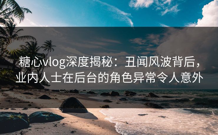 糖心vlog深度揭秘:丑闻风波背后,业内人士在后台的角色异常令人意外