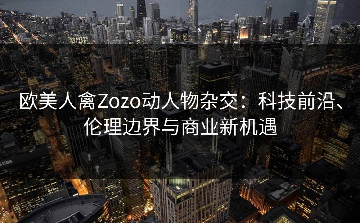 欧美人禽Zozo动人物杂交:科技前沿、伦理边界与商业新机遇