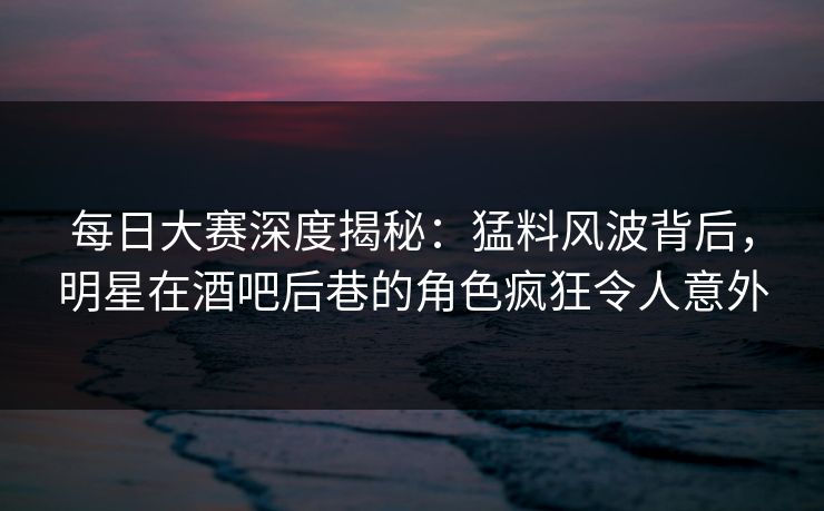 每日大赛深度揭秘:猛料风波背后,明星在酒吧后巷的角色疯狂令人意外