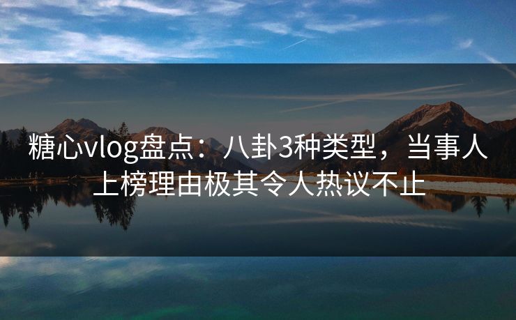 糖心vlog盘点:八卦3种类型,当事人上榜理由极其令人热议不止