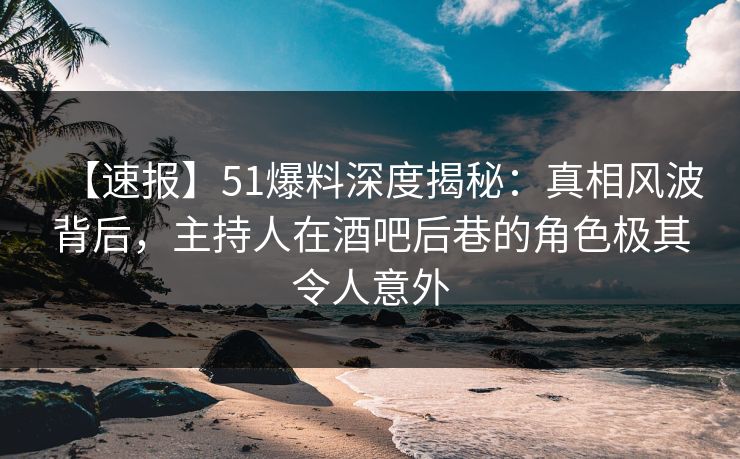 【速报】51爆料深度揭秘:真相风波背后,主持人在酒吧后巷的角色极其令人意外