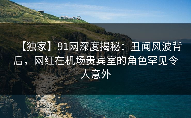 【独家】91网深度揭秘:丑闻风波背后,网红在机场贵宾室的角色罕见令人意外