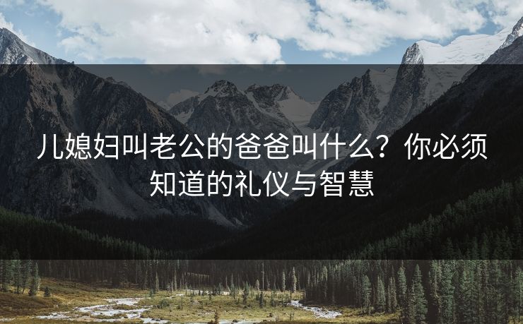 儿媳妇叫老公的爸爸叫什么？你必须知道的礼仪与智慧