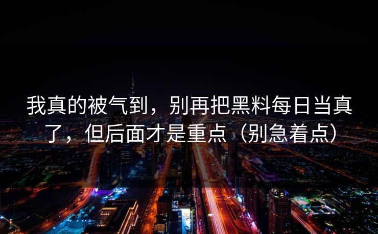 我真的被气到，别再把黑料每日当真了，但后面才是重点（别急着点）