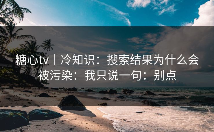糖心tv｜冷知识：搜索结果为什么会被污染：我只说一句：别点