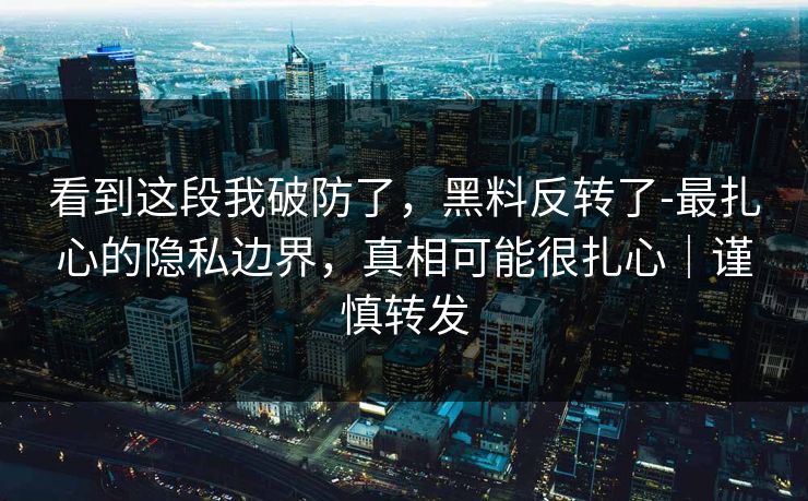 看到这段我破防了,黑料反转了-最扎心的隐私边界,真相可能很扎心|谨慎转发