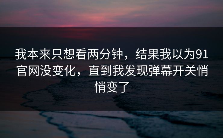 我本来只想看两分钟，结果我以为91官网没变化，直到我发现弹幕开关悄悄变了