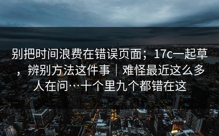 别把时间浪费在错误页面；17c一起草，辨别方法这件事｜难怪最近这么多人在问…十个里九个都错在这