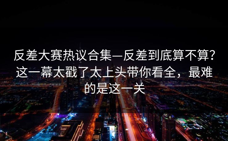 反差大赛热议合集—反差到底算不算？这一幕太戳了太上头带你看全，最难的是这一关
