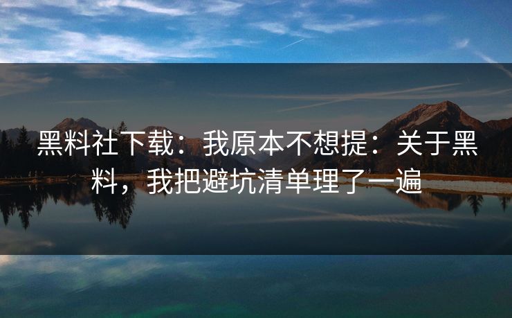 黑料社下载：我原本不想提：关于黑料，我把避坑清单理了一遍