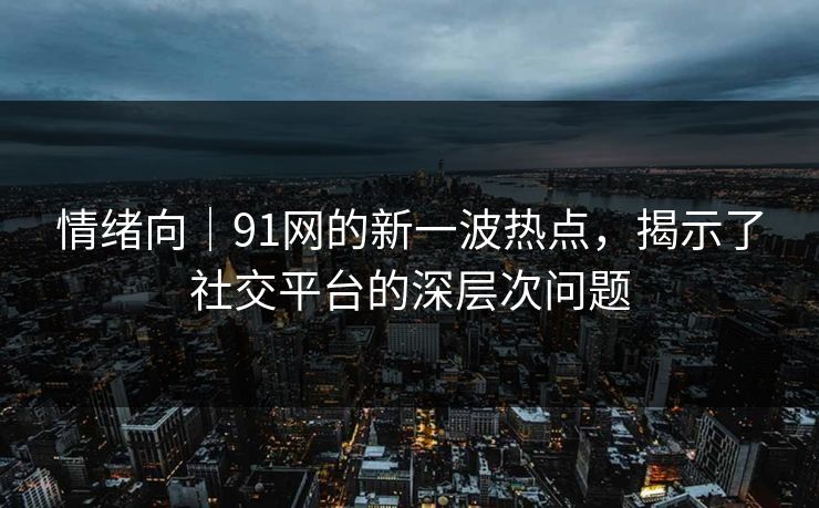 情绪向｜91网的新一波热点，揭示了社交平台的深层次问题
