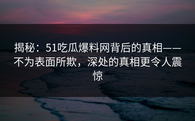 揭秘:51吃瓜爆料网背后的真相——不为表面所欺,深处的真相更令人震惊