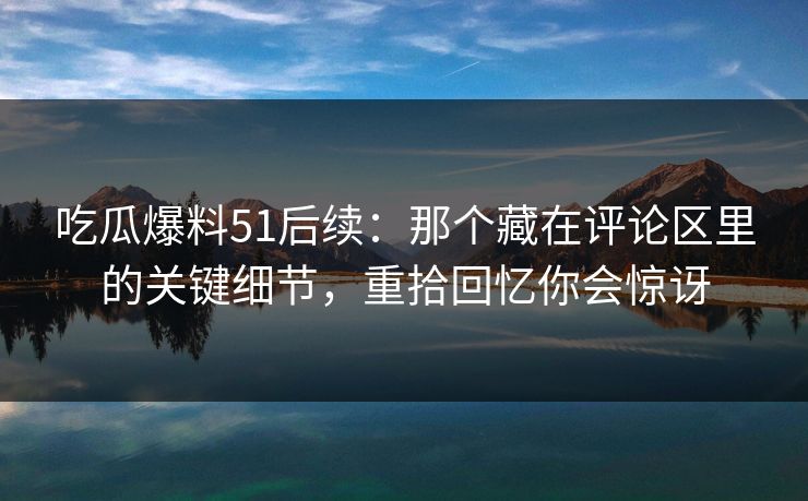 吃瓜爆料51后续：那个藏在评论区里的关键细节，重拾回忆你会惊讶