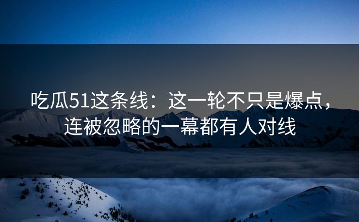 吃瓜51这条线:这一轮不只是爆点,连被忽略的一幕都有人对线