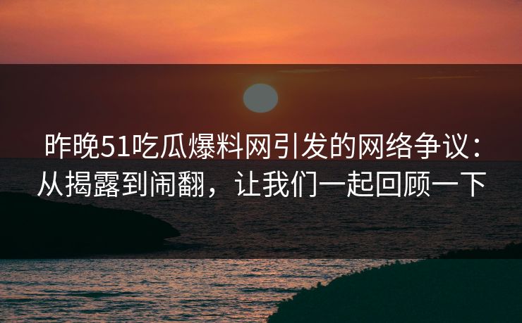 昨晚51吃瓜爆料网引发的网络争议：从揭露到闹翻，让我们一起回顾一下